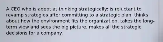 A CEO who is adept at thinking strategically: is reluctant to revamp strategies after committing to a strategic plan. thinks about how the environment fits the organization. takes the long-term view and sees the big picture. makes all the strategic decisions for a company.