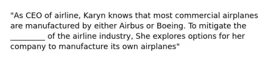 "As CEO of airline, Karyn knows that most commercial airplanes are manufactured by either Airbus or Boeing. To mitigate the _________ of the airline industry, She explores options for her company to manufacture its own airplanes"