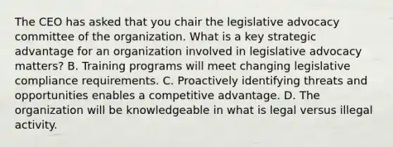 The CEO has asked that you chair the legislative advocacy committee of the organization. What is a key strategic advantage for an organization involved in legislative advocacy matters? B. Training programs will meet changing legislative compliance requirements. C. Proactively identifying threats and opportunities enables a competitive advantage. D. The organization will be knowledgeable in what is legal versus illegal activity.