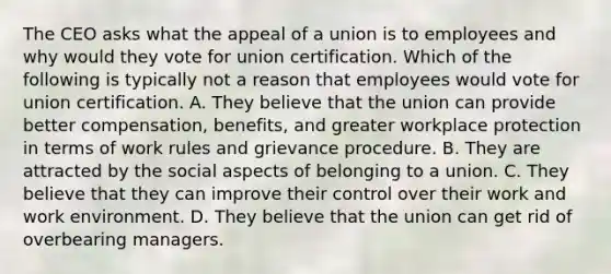 The CEO asks what the appeal of a union is to employees and why would they vote for union certification. Which of the following is typically not a reason that employees would vote for union certification. A. They believe that the union can provide better compensation, benefits, and greater workplace protection in terms of work rules and grievance procedure. B. They are attracted by the social aspects of belonging to a union. C. They believe that they can improve their control over their work and work environment. D. They believe that the union can get rid of overbearing managers.