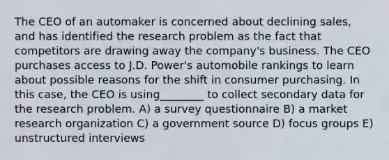 The CEO of an automaker is concerned about declining sales, and has identified the research problem as the fact that competitors are drawing away the company's business. The CEO purchases access to J.D. Power's automobile rankings to learn about possible reasons for the shift in consumer purchasing. In this case, the CEO is using________ to collect secondary data for the research problem. A) a survey questionnaire B) a market research organization C) a government source D) focus groups E) unstructured interviews