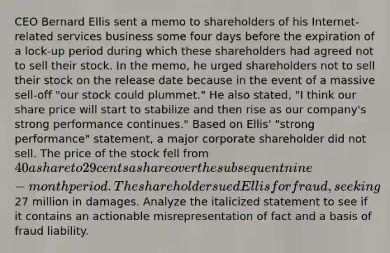 CEO Bernard Ellis sent a memo to shareholders of his Internet-related services business some four days before the expiration of a lock-up period during which these shareholders had agreed not to sell their stock. In the memo, he urged shareholders not to sell their stock on the release date because in the event of a massive sell-off "our stock could plummet." He also stated, "I think our share price will start to stabilize and then rise as our company's strong performance continues." Based on Ellis' "strong performance" statement, a major corporate shareholder did not sell. The price of the stock fell from 40 a share to 29 cents a share over the subsequent nine-month period. The shareholder sued Ellis for fraud, seeking27 million in damages. Analyze the italicized statement to see if it contains an actionable misrepresentation of fact and a basis of fraud liability.