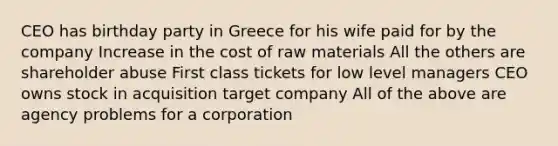 CEO has birthday party in Greece for his wife paid for by the company Increase in the cost of raw materials All the others are shareholder abuse First class tickets for low level managers CEO owns stock in acquisition target company All of the above are agency problems for a corporation