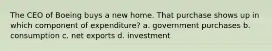 The CEO of Boeing buys a new home. That purchase shows up in which component of expenditure? a. government purchases b. consumption c. net exports d. investment