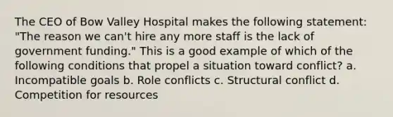 The CEO of Bow Valley Hospital makes the following statement: "The reason we can't hire any more staff is the lack of government funding." This is a good example of which of the following conditions that propel a situation toward conflict? a. Incompatible goals b. Role conflicts c. Structural conflict d. Competition for resources