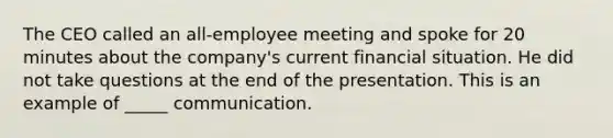 The CEO called an all-employee meeting and spoke for 20 minutes about the company's current financial situation. He did not take questions at the end of the presentation. This is an example of _____ communication.