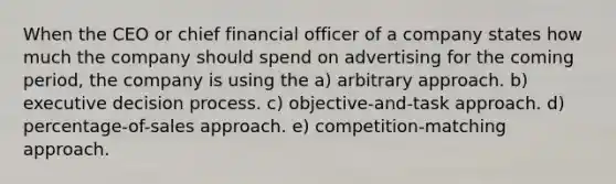 When the CEO or chief financial officer of a company states how much the company should spend on advertising for the coming period, the company is using the a) arbitrary approach. b) executive decision process. c) objective-and-task approach. d) percentage-of-sales approach. e) competition-matching approach.