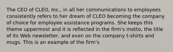 The CEO of CLEO, Inc., in all her communications to employees consistently refers to her dream of CLEO becoming the company of choice for employee assistance programs. She keeps this theme uppermost and it is reflected in the firm's motto, the title of its Web newsletter, and even on the company t-shirts and mugs. This is an example of the firm's