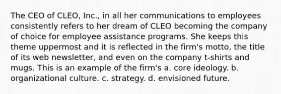 The CEO of CLEO, Inc., in all her communications to employees consistently refers to her dream of CLEO becoming the company of choice for employee assistance programs. She keeps this theme uppermost and it is reflected in the firm's motto, the title of its web newsletter, and even on the company t-shirts and mugs. This is an example of the firm's a. core ideology. b. organizational culture. c. strategy. d. envisioned future.