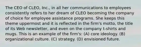 The CEO of CLEO, Inc., in all her communications to employees consistently refers to her dream of CLEO becoming the company of choice for employee assistance programs. She keeps this theme uppermost and it is reflected in the firm's motto, the title of its Web newsletter, and even on the company t-shirts and mugs. This is an example of the firm's: (A) core ideology. (B) organizational culture. (C) strategy. (D) envisioned future.