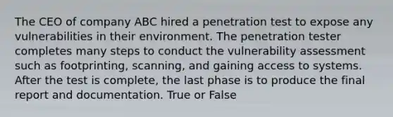 The CEO of company ABC hired a penetration test to expose any vulnerabilities in their environment. The penetration tester completes many steps to conduct the vulnerability assessment such as footprinting, scanning, and gaining access to systems. After the test is complete, the last phase is to produce the final report and documentation. True or False