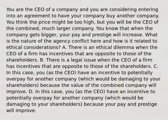 You are the CEO of a company and you are considering entering into an agreement to have your company buy another company. You think the price might be too​ high, but you will be the CEO of the​ combined, much larger company. You know that when the company gets​ bigger, your pay and prestige will increase. What is the nature of the agency conflict here and how is it related to ethical​ considerations? A. There is an ethical dilemma when the CEO of a firm has incentives that are opposite to those of the shareholders. B. There is a legal issue when the CEO of a firm has incentives that are opposite to those of the shareholders. C. In this​ case, you​ (as the​ CEO) have an incentive to potentially overpay for another company​ (which would be damaging to your​ shareholders) because the value of the combined company will improve. D. In this​ case, you​ (as the​ CEO) have an incentive to potentially overpay for another company​ (which would be damaging to your​ shareholders) because your pay and prestige will improve.