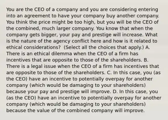 You are the CEO of a company and you are considering entering into an agreement to have your company buy another company. You think the price might be too​ high, but you will be the CEO of the​ combined, much larger company. You know that when the company gets​ bigger, your pay and prestige will increase. What is the nature of the agency conflict here and how is it related to ethical​ considerations? ​ (Select all the choices that​ apply.) A. There is an ethical dilemma when the CEO of a firm has incentives that are opposite to those of the shareholders. B. There is a legal issue when the CEO of a firm has incentives that are opposite to those of the shareholders. C. In this​ case, you​ (as the​ CEO) have an incentive to potentially overpay for another company​ (which would be damaging to your​ shareholders) because your pay and prestige will improve. D. In this​ case, you​ (as the​ CEO) have an incentive to potentially overpay for another company​ (which would be damaging to your​ shareholders) because the value of the combined company will improve.