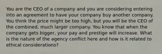 You are the CEO of a company and you are considering entering into an agreement to have your company buy another company. You think the price might be too high, but you will be the CEO of the combined, much larger company. You know that when the company gets bigger, your pay and prestige will increase. What is the nature of the agency conflict here and how is it related to ethical considerations?