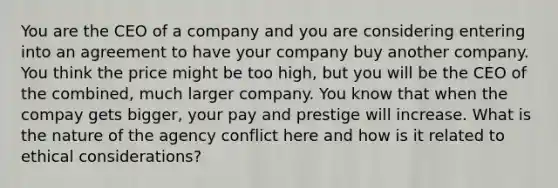 You are the CEO of a company and you are considering entering into an agreement to have your company buy another company. You think the price might be too high, but you will be the CEO of the combined, much larger company. You know that when the compay gets bigger, your pay and prestige will increase. What is the nature of the agency conflict here and how is it related to ethical considerations?