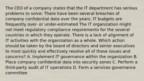 The CEO of a company states that the IT department has serious problems to solve: There have been several breaches of company confidential data over the years. IT budgets are frequently over- or under-estimated The IT organization might not meet regulatory compliance requirements for the several countries in which they operate. There is a lack of alignment of IT activities with the organization as a whole. Which action should be taken by the board of directors and senior executives to most quickly and effectively resolve all of these issues and concerns? A. Implement IT governance within the organization B. Place company confidential data into security zones C. Perform a third-party audit of IT operations D. Form a services governance committee