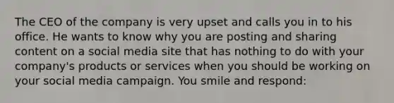 The CEO of the company is very upset and calls you in to his office. He wants to know why you are posting and sharing content on a social media site that has nothing to do with your company's products or services when you should be working on your social media campaign. You smile and respond: