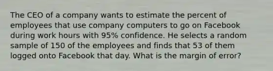 The CEO of a company wants to estimate the percent of employees that use company computers to go on Facebook during work hours with 95% confidence. He selects a random sample of 150 of the employees and finds that 53 of them logged onto Facebook that day. What is the margin of error?