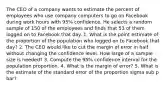 The CEO of a company wants to estimate the percent of employees who use company computers to go on Facebook during work hours with 95% confidence. He selects a random sample of 150 of the employees and finds that 53 of them logged on to Facebook that day. 1. What is the point estimate of the proportion of the population who logged on to Facebook that day? 2. The CEO would like to cut the margin of error in half without changing the confidence level. How large of a sample size is needed? 3. Compute the 95% confidence interval for the population proportion. 4. What is the margin of error? 5. What is the estimate of the standard error of the proportion sigma sub p bar?