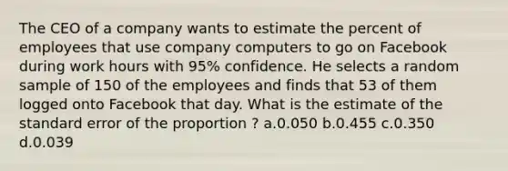 The CEO of a company wants to estimate the percent of employees that use company computers to go on Facebook during work hours with 95% confidence. He selects a random sample of 150 of the employees and finds that 53 of them logged onto Facebook that day. What is the estimate of the standard error of the proportion ? a.0.050 b.0.455 c.0.350 d.0.039