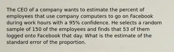 The CEO of a company wants to estimate the percent of employees that use company computers to go on Facebook during work hours with a 95% confidence. He selects a random sample of 150 of the employees and finds that 53 of them logged onto Facebook that day. What is the estimate of the standard error of the proportion.