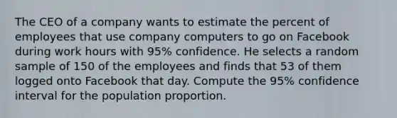 The CEO of a company wants to estimate the percent of employees that use company computers to go on Facebook during work hours with 95% confidence. He selects a random sample of 150 of the employees and finds that 53 of them logged onto Facebook that day. Compute the 95% confidence interval for the population proportion.