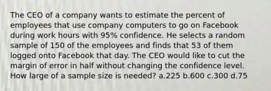 The CEO of a company wants to estimate the percent of employees that use company computers to go on Facebook during work hours with 95% confidence. He selects a random sample of 150 of the employees and finds that 53 of them logged onto Facebook that day. The CEO would like to cut the margin of error in half without changing the confidence level. How large of a sample size is needed? a.225 b.600 c.300 d.75