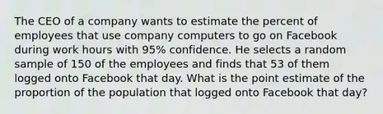 The CEO of a company wants to estimate the percent of employees that use company computers to go on Facebook during work hours with 95% confidence. He selects a random sample of 150 of the employees and finds that 53 of them logged onto Facebook that day. What is the point estimate of the proportion of the population that logged onto Facebook that day?