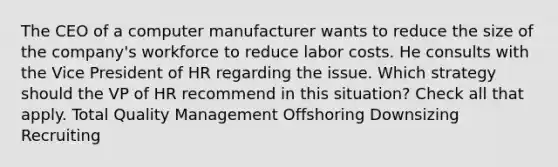 The CEO of a computer manufacturer wants to reduce the size of the company's workforce to reduce labor costs. He consults with the Vice President of HR regarding the issue. Which strategy should the VP of HR recommend in this situation? Check all that apply. Total Quality Management Offshoring Downsizing Recruiting