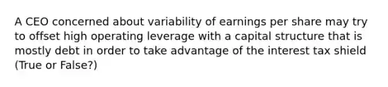 A CEO concerned about variability of earnings per share may try to offset high operating leverage with a capital structure that is mostly debt in order to take advantage of the interest tax shield (True or False?)