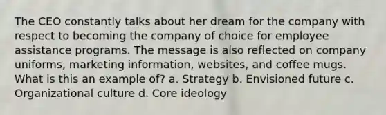 The CEO constantly talks about her dream for the company with respect to becoming the company of choice for employee assistance programs. The message is also reflected on company uniforms, marketing information, websites, and coffee mugs. What is this an example of? a. Strategy b. Envisioned future c. Organizational culture d. Core ideology