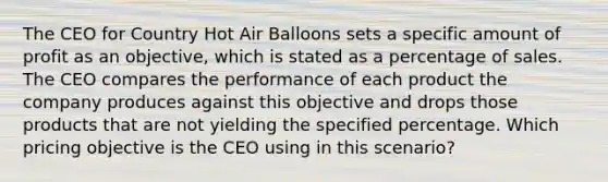 The CEO for Country Hot Air Balloons sets a specific amount of profit as an objective, which is stated as a percentage of sales. The CEO compares the performance of each product the company produces against this objective and drops those products that are not yielding the specified percentage. Which pricing objective is the CEO using in this scenario?