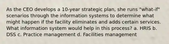 As the CEO develops a 10-year strategic plan, she runs "what-if" scenarios through the information systems to determine what might happen if the facility eliminates and adds certain services. What information system would help in this process? a. HRIS b. DSS c. Practice management d. Facilities management