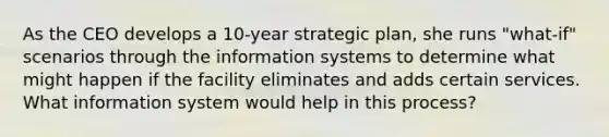 As the CEO develops a 10-year strategic plan, she runs "what-if" scenarios through the information systems to determine what might happen if the facility eliminates and adds certain services. What information system would help in this process?