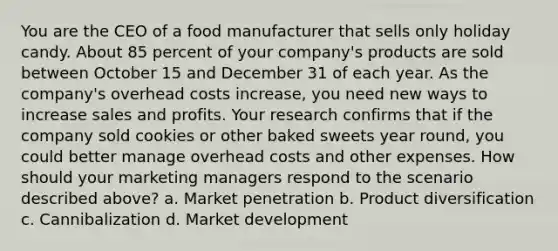 You are the CEO of a food manufacturer that sells only holiday candy. About 85 percent of your company's products are sold between October 15 and December 31 of each year. As the company's overhead costs increase, you need new ways to increase sales and profits. Your research confirms that if the company sold cookies or other baked sweets year round, you could better manage overhead costs and other expenses. How should your marketing managers respond to the scenario described above? a. Market penetration b. Product diversification c. Cannibalization d. Market development