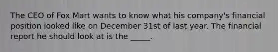 The CEO of Fox Mart wants to know what his company's financial position looked like on December 31st of last year. The financial report he should look at is the _____.