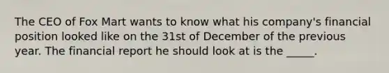 The CEO of Fox Mart wants to know what his company's financial position looked like on the 31st of December of the previous year. The financial report he should look at is the _____.