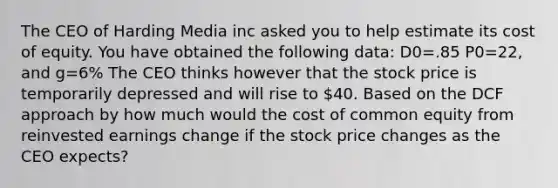 The CEO of Harding Media inc asked you to help estimate its cost of equity. You have obtained the following data: D0=.85 P0=22, and g=6% The CEO thinks however that the stock price is temporarily depressed and will rise to 40. Based on the DCF approach by how much would the cost of common equity from reinvested earnings change if the stock price changes as the CEO expects?