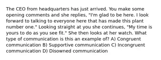The CEO from headquarters has just arrived. You make some opening comments and she replies, "I'm glad to be here. I look forward to talking to everyone here that has made this plant number one." Looking straight at you she continues, "My time is yours to do as you see fit." She then looks at her watch. What type of communication is this an example of? A) Congruent communication B) Supportive communication C) Incongruent communication D) Disowned communication