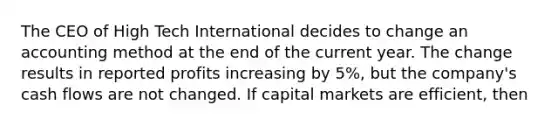 The CEO of High Tech International decides to change an accounting method at the end of the current year. The change results in reported profits increasing by​ 5%, but the​ company's cash flows are not changed. If capital markets are​ efficient, then