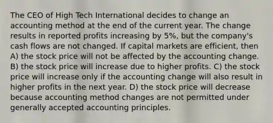 The CEO of High Tech International decides to change an accounting method at the end of the current year. The change results in reported profits increasing by 5%, but the company's cash flows are not changed. If capital markets are efficient, then A) the stock price will not be affected by the accounting change. B) the stock price will increase due to higher profits. C) the stock price will increase only if the accounting change will also result in higher profits in the next year. D) the stock price will decrease because accounting method changes are not permitted under generally accepted accounting principles.