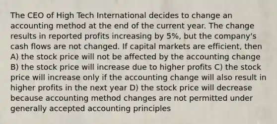 The CEO of High Tech International decides to change an accounting method at the end of the current year. The change results in reported profits increasing by 5%, but the company's cash flows are not changed. If capital markets are efficient, then A) the stock price will not be affected by the accounting change B) the stock price will increase due to higher profits C) the stock price will increase only if the accounting change will also result in higher profits in the next year D) the stock price will decrease because accounting method changes are not permitted under <a href='https://www.questionai.com/knowledge/kwjD9YtMH2-generally-accepted-accounting-principles' class='anchor-knowledge'>generally accepted accounting principles</a>