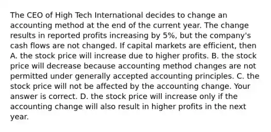 The CEO of High Tech International decides to change an accounting method at the end of the current year. The change results in reported profits increasing by​ 5%, but the​ company's cash flows are not changed. If capital markets are​ efficient, then A. the stock price will increase due to higher profits. B. the stock price will decrease because accounting method changes are not permitted under generally accepted accounting principles. C. the stock price will not be affected by the accounting change. Your answer is correct. D. the stock price will increase only if the accounting change will also result in higher profits in the next year.