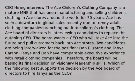 CEO Hiring interview The Ace Children's Clothing Company is a mature MNE that has been manufacturing and selling children's clothing in Ace stores around the world for 30 years. Ace has seen a downturn in global sales recently due to trendy adult clothing companies branching out into children's clothing. The Ace board of directors is interviewing candidates to replace the outgoing CEO. The board wants a CEO who will take Ace into the future and pull customers back into Ace stores. Two candidates are being interviewed for the position: Dan Elizarde and Tanya Carson. Tanya and Dan have comparable executive experience with retail clothing companies. Therefore, the board will be basing its final decision on visionary leadership skills. Which of the following best supports the decision by the Ace board of directors to hire Tanya as the CEO?