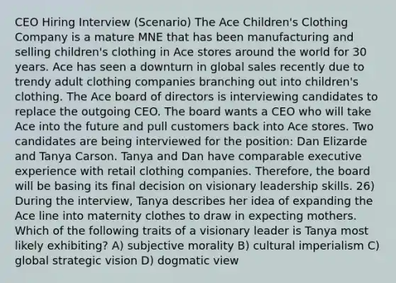 CEO Hiring Interview (Scenario) The Ace Children's Clothing Company is a mature MNE that has been manufacturing and selling children's clothing in Ace stores around the world for 30 years. Ace has seen a downturn in global sales recently due to trendy adult clothing companies branching out into children's clothing. The Ace board of directors is interviewing candidates to replace the outgoing CEO. The board wants a CEO who will take Ace into the future and pull customers back into Ace stores. Two candidates are being interviewed for the position: Dan Elizarde and Tanya Carson. Tanya and Dan have comparable executive experience with retail clothing companies. Therefore, the board will be basing its final decision on visionary leadership skills. 26) During the interview, Tanya describes her idea of expanding the Ace line into maternity clothes to draw in expecting mothers. Which of the following traits of a visionary leader is Tanya most likely exhibiting? A) subjective morality B) cultural imperialism C) global strategic vision D) dogmatic view