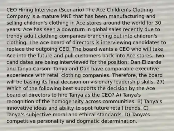 CEO Hiring Interview (Scenario) The Ace Children's Clothing Company is a mature MNE that has been manufacturing and selling children's clothing in Ace stores around the world for 30 years. Ace has seen a downturn in global sales recently due to trendy adult clothing companies branching out into children's clothing. The Ace board of directors is interviewing candidates to replace the outgoing CEO. The board wants a CEO who will take Ace into the future and pull customers back into Ace stores. Two candidates are being interviewed for the position: Dan Elizarde and Tanya Carson. Tanya and Dan have comparable executive experience with retail clothing companies. Therefore, the board will be basing its final decision on visionary leadership skills. 27) Which of the following best supports the decision by the Ace board of directors to hire Tanya as the CEO? A) Tanya's recognition of the homogeneity across communities. B) Tanya's innovative ideas and ability to spot future retail trends. C) Tanya's subjective moral and ethical standards. D) Tanya's competitive personality and dogmatic determination.