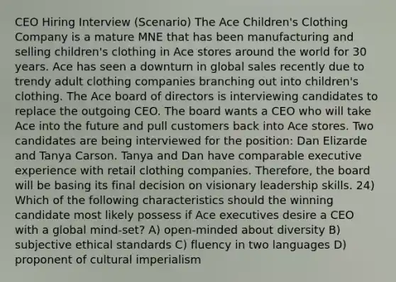 CEO Hiring Interview (Scenario) The Ace Children's Clothing Company is a mature MNE that has been manufacturing and selling children's clothing in Ace stores around the world for 30 years. Ace has seen a downturn in global sales recently due to trendy adult clothing companies branching out into children's clothing. The Ace board of directors is interviewing candidates to replace the outgoing CEO. The board wants a CEO who will take Ace into the future and pull customers back into Ace stores. Two candidates are being interviewed for the position: Dan Elizarde and Tanya Carson. Tanya and Dan have comparable executive experience with retail clothing companies. Therefore, the board will be basing its final decision on visionary leadership skills. 24) Which of the following characteristics should the winning candidate most likely possess if Ace executives desire a CEO with a global mind-set? A) open-minded about diversity B) subjective ethical standards C) fluency in two languages D) proponent of cultural imperialism