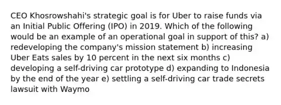 CEO Khosrowshahi's strategic goal is for Uber to raise funds via an Initial Public Offering (IPO) in 2019. Which of the following would be an example of an operational goal in support of this? a) redeveloping the company's mission statement b) increasing Uber Eats sales by 10 percent in the next six months c) developing a self-driving car prototype d) expanding to Indonesia by the end of the year e) settling a self-driving car trade secrets lawsuit with Waymo