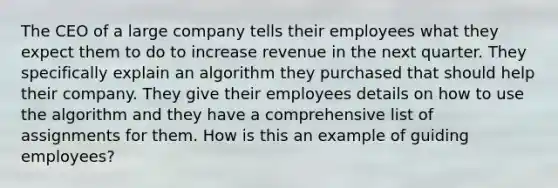 The CEO of a large company tells their employees what they expect them to do to increase revenue in the next quarter. They specifically explain an algorithm they purchased that should help their company. They give their employees details on how to use the algorithm and they have a comprehensive list of assignments for them. How is this an example of guiding employees?