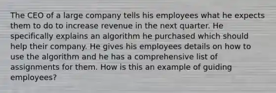 The CEO of a large company tells his employees what he expects them to do to increase revenue in the next quarter. He specifically explains an algorithm he purchased which should help their company. He gives his employees details on how to use the algorithm and he has a comprehensive list of assignments for them. How is this an example of guiding employees?